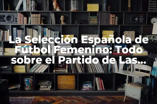 Regalos para Chicas de 20 Años: Ideas Originales y Prácticas 3 La Selección Española de Fútbol Femenino: Todo sobre el Partido de Las Chicas