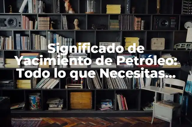 Significados Sociales de la Educación 6 Significado de Yacimiento de Petróleo: Todo lo que Necesitas Saber