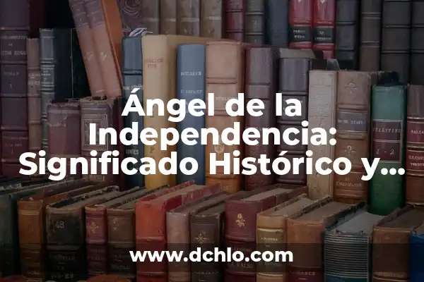 El Significado del Movimiento de Independencia: Un Análisis Detallado 4 Ángel de la Independencia: Significado Histórico y Cultural