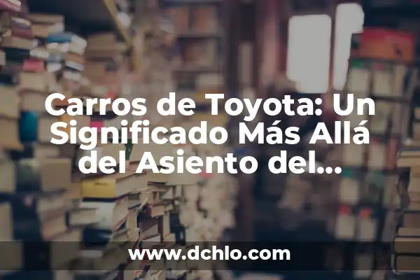 El Significado del Ideal de Toyota: Una Filosofía de Éxito 6 Carros de Toyota: Un Significado Más Allá del Asiento del Conductor
