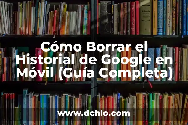 Noticias de Google en el Móvil: Últimas Actualizaciones y Nuevas Funciones 5 Cómo Borrar el Historial de Google en Móvil (Guía Completa)