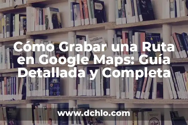 Cómo crear una ruta en Google Maps: Guía detallada y completa 7 Cómo Grabar una Ruta en Google Maps: Guía Detallada y Completa