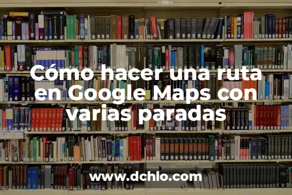 Cómo crear una ruta en Google Maps: Guía detallada y completa 6 Cómo hacer una ruta en Google Maps con varias paradas