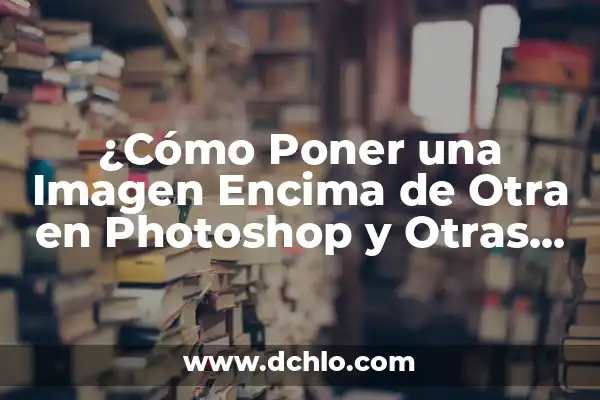 Entendiendo el Concepto de Encima 6 ¿Cómo Poner una Imagen Encima de Otra en Photoshop y Otras Herramientas?