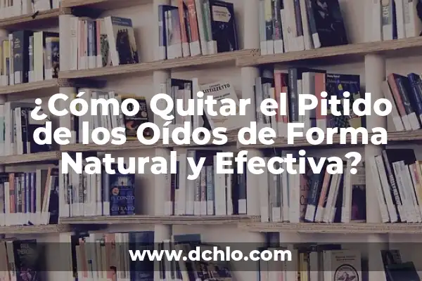 Escucho un Pitido en el Oído: Causas y Soluciones 6 ¿Cómo Quitar el Pitido de los Oídos de Forma Natural y Efectiva?
