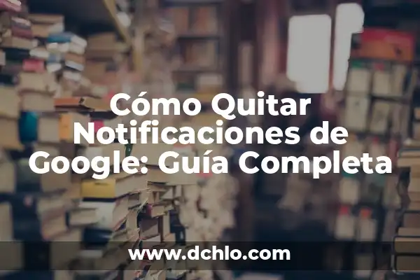 Noticias de Google en el Móvil: Últimas Actualizaciones y Nuevas Funciones 6 Cómo Quitar Notificaciones de Google: Guía Completa