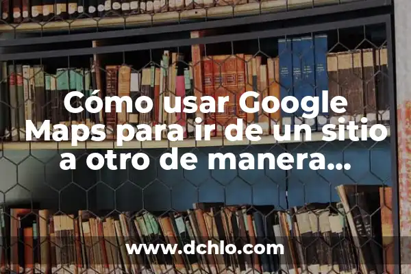 Cómo usar Google Maps para ir de un sitio a otro de manera efectiva