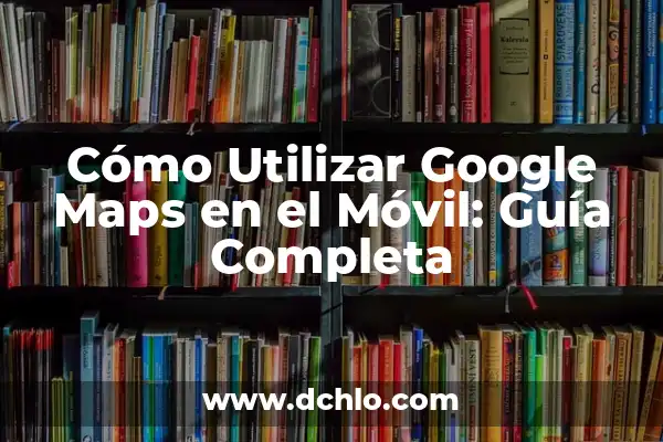 Noticias de Google en el Móvil: Últimas Actualizaciones y Nuevas Funciones 4 Cómo Utilizar Google Maps en el Móvil: Guía Completa