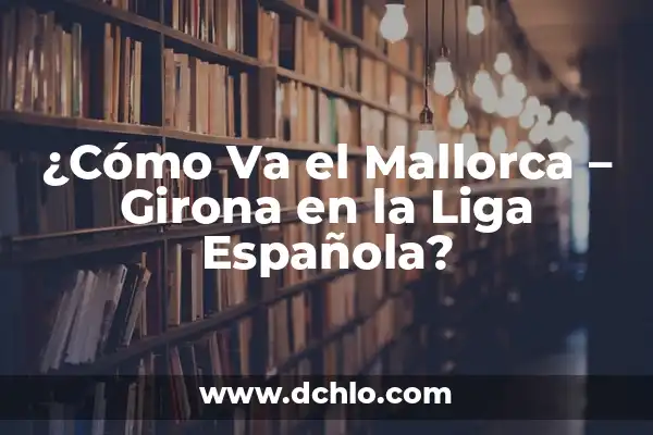 A qué hora juega el Girona vs Real Madrid en la Liga 5 ¿Cómo Va el Mallorca – Girona en la Liga Española?