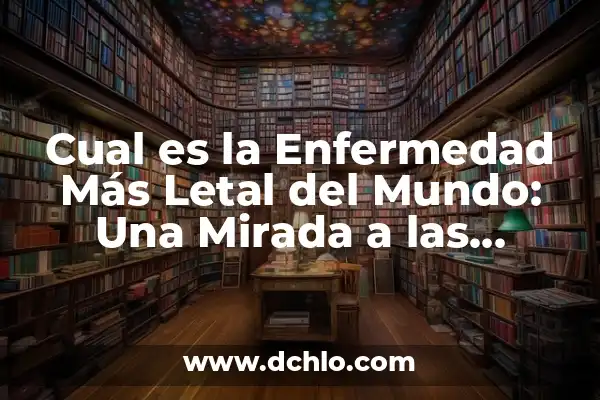 ¿Cuál es la enfermedad más peligrosa del mundo?: Una Amenaza Global 3 Cual es la Enfermedad Más Letal del Mundo: Una Mirada a las Estadísticas y Causas