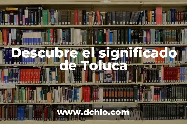Descubre el significado del mapa de Toluca: Un viaje histórico y cultural 6 Descubre el significado de Toluca