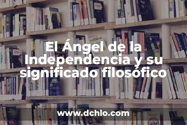 El Significado del Movimiento de Independencia: Un Análisis Detallado 5 El Ángel de la Independencia y su significado filosófico