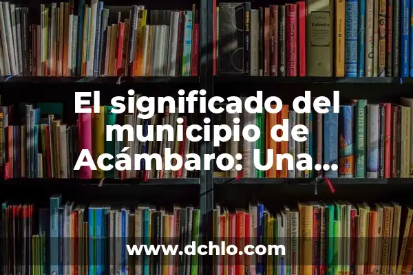 Significado de Tombo - Un Viaje a la Historia y la Cultura 4 El significado del municipio de Acámbaro: Una ventana a su historia y cultura