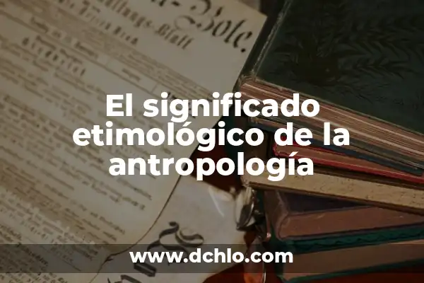 Tipos de Antropología y sus Significados 7 El significado etimológico de la antropología