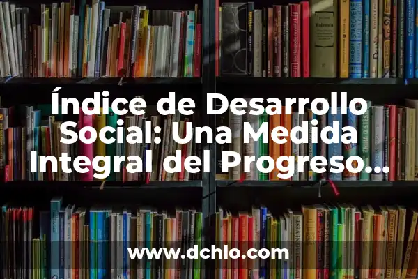 Índice de Desarrollo Humano (IDH) 6 Índice de Desarrollo Social: Una Medida Integral del Progreso Societal
