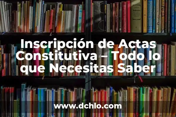 Inscripción de Actas Constitutivas: Un Concepto Fundamental 6 Inscripción de Actas Constitutiva – Todo lo que Necesitas Saber