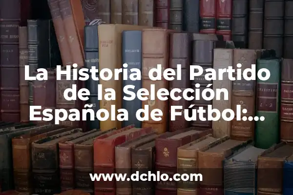 Partidos de la Selección Española de Fútbol Masculino: Todos los Detalles 4 La Historia del Partido de la Selección Española de Fútbol: Desde sus Inicios hasta la Época de Oro