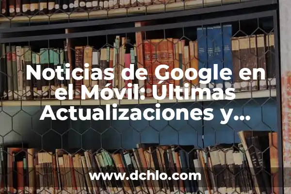Noticias de Google en el Móvil: Últimas Actualizaciones y Nuevas Funciones