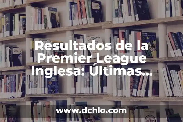 ¿Quién se va de MasterChef 12? - Últimas noticias y eliminados 7 Resultados de la Premier League Inglesa: Últimas Noticias y Análisis