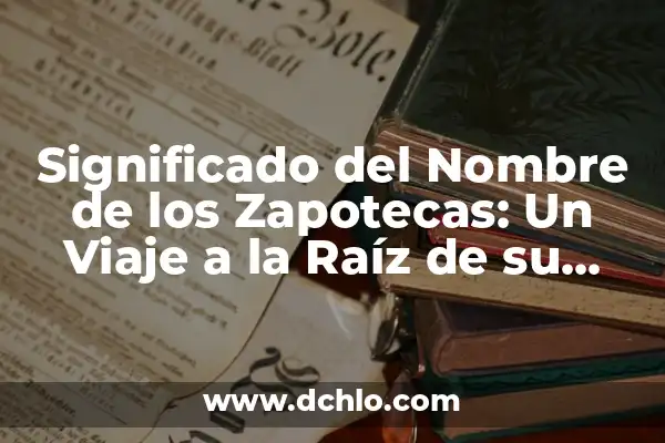 El Origen y Raíz del Nombre Itzayana 4 Significado del Nombre de los Zapotecas: Un Viaje a la Raíz de su Cultura
