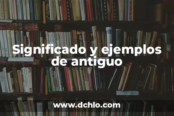 Antiguo: Un Viaje al Pasado a Través del Tiempo 5 Significado y ejemplos de antiguo