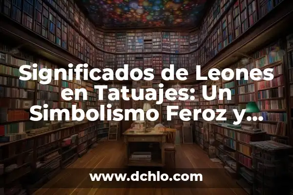 Tatuajes de Leones y su Significado: Un Arte con Profundo Simbolismo 3 Significados de Leones en Tatuajes: Un Simbolismo Feroz y Profundo