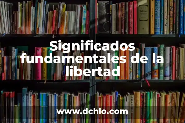 Significado del Valor de la Libertad 5 Significados fundamentales de la libertad