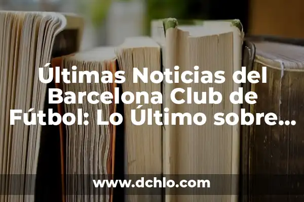 ¿Con Quién Está Jugando el Barça? Análisis del Equipo Azulgrana 6 Últimas Noticias del Barcelona Club de Fútbol: Lo Último sobre el Cuadro Azulgrana