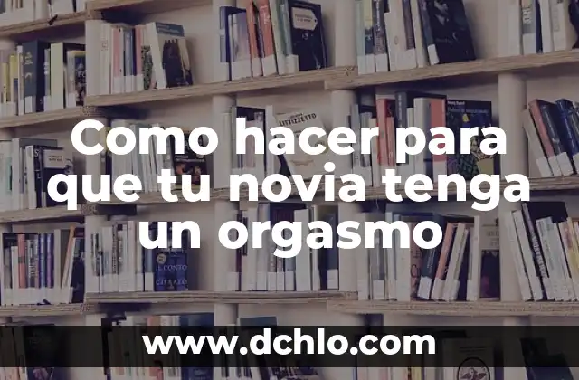 El significado del orgasmo: Todo lo que debes saber 4 Como hacer para que tu novia tenga un orgasmo