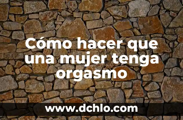 El significado del orgasmo: Todo lo que debes saber 6 Cómo hacer que una mujer tenga orgasmo