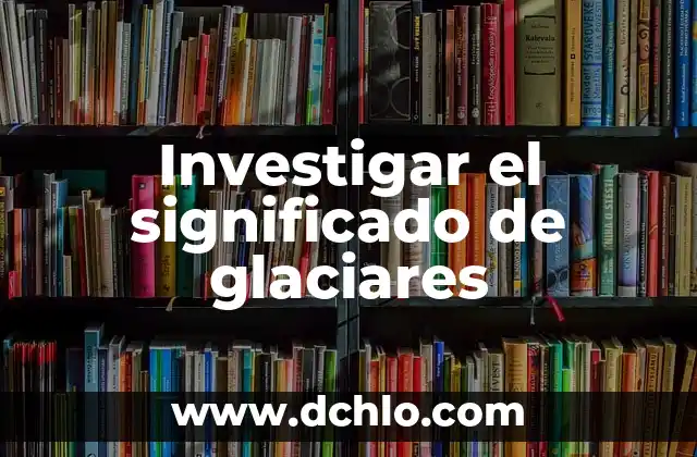 Investigar el significado de indispensable 7 Investigar el significado de glaciares
